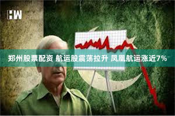 郑州股票配资 航运股震荡拉升 凤凰航运涨近7%