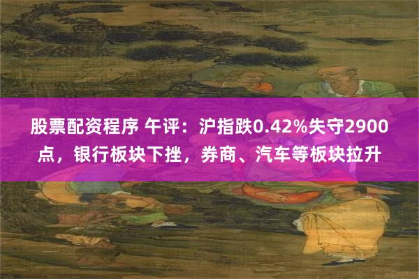 股票配资程序 午评:沪指跌0.42%失守2900点,银行板块下挫,券商、汽车等板块拉升