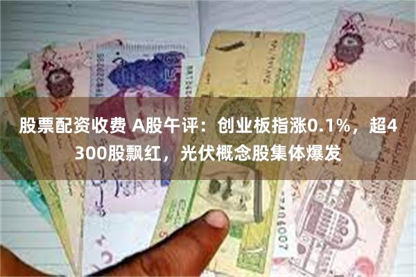 股票配资收费 A股午评:创业板指涨0.1%,超4300股飘红,光伏概念股集体爆发