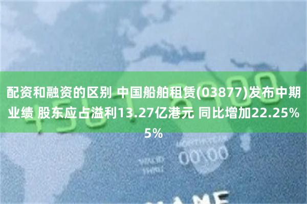 配资和融资的区别 中国船舶租赁(03877)发布中期业绩 股东应占溢利13.27亿港元 同比增加22