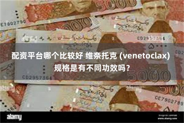 配资平台哪个比较好 维奈托克 (venetoclax) 规格是有不同功效吗？