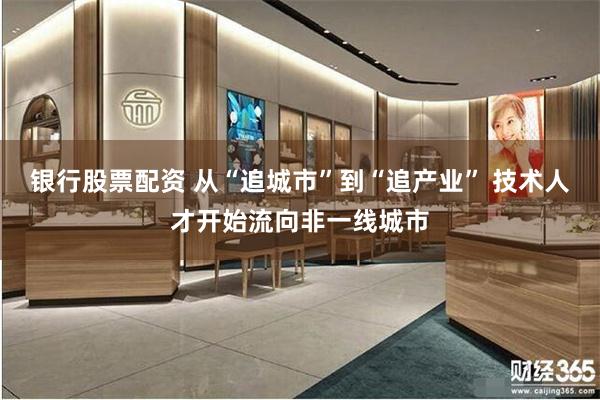 银行股票配资 从“追城市”到“追产业” 技术人才开始流向非一线城市