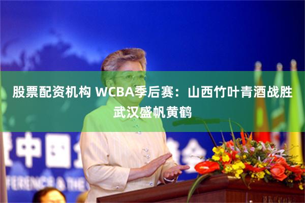 股票配资机构 WCBA季后赛：山西竹叶青酒战胜武汉盛帆黄鹤