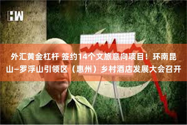 外汇黄金杠杆 签约14个文旅意向项目！环南昆山—罗浮山引领区（惠州）乡村酒店发展大会召开