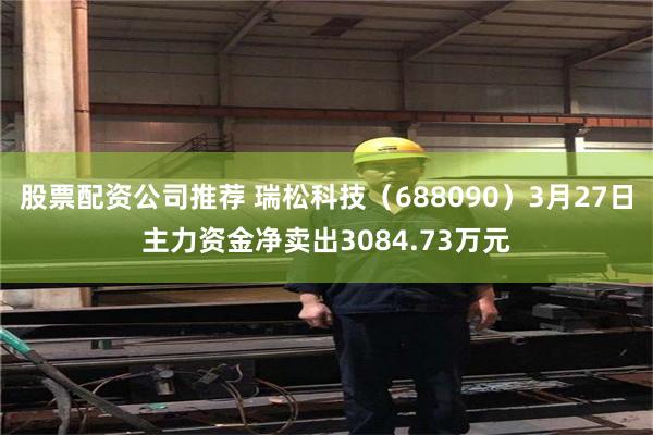 股票配资公司推荐 瑞松科技（688090）3月27日主力资金净卖出3084.73万元