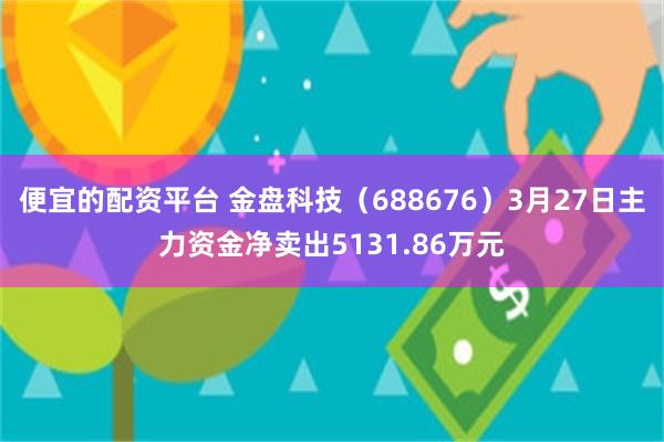 便宜的配资平台 金盘科技（688676）3月27日主力资金净卖出5131.86万元