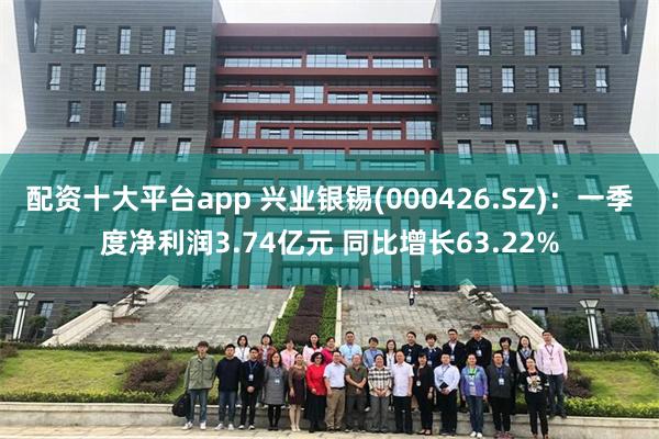 配资十大平台app 兴业银锡(000426.SZ):一季度净利润3.74亿元 同比增长63.22%