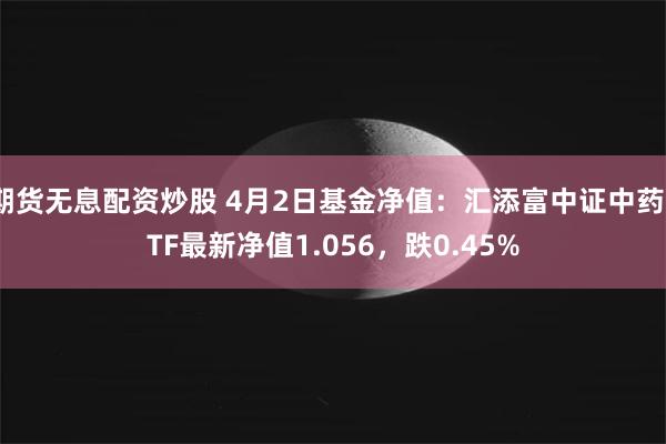 期货无息配资炒股 4月2日基金净值:汇添富中证中药ETF最新净值1.056,跌0.45%