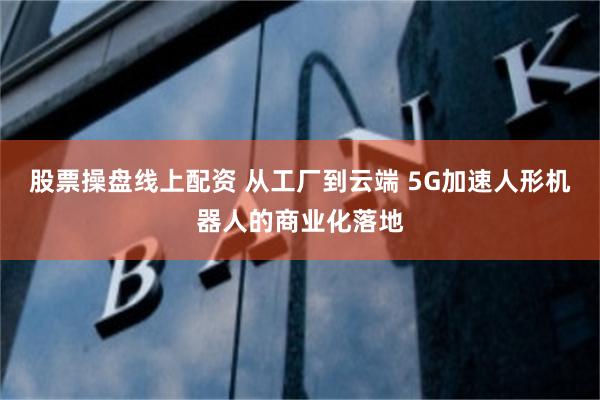 股票操盘线上配资 从工厂到云端 5G加速人形机器人的商业化落地