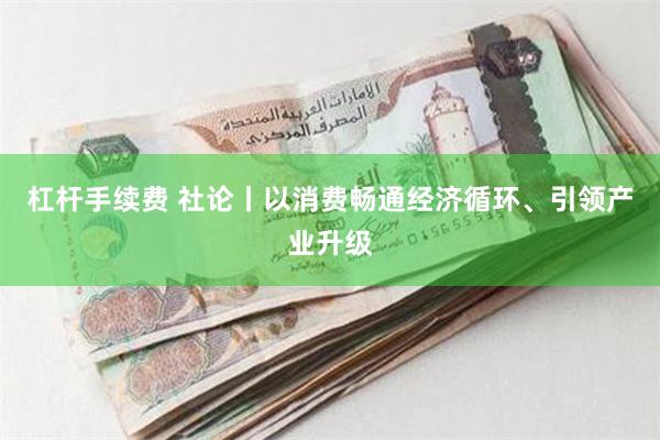 杠杆手续费 社论丨以消费畅通经济循环、引领产业升级