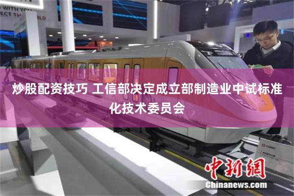 炒股配资技巧 工信部决定成立部制造业中试标准化技术委员会