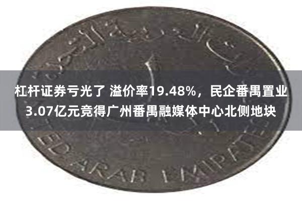 杠杆证券亏光了 溢价率19.48%,民企番禺置业3.07亿元竞得广州番禺融媒体中心北侧地块