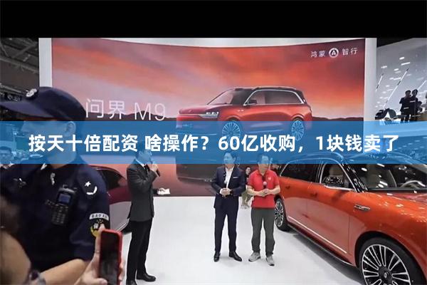 按天十倍配资 啥操作？60亿收购，1块钱卖了