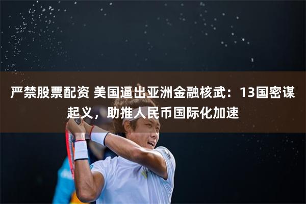严禁股票配资 美国逼出亚洲金融核武：13国密谋起义，助推人民币国际化加速