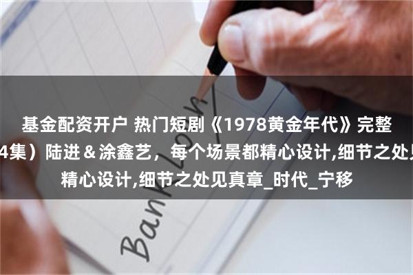 基金配资开户 热门短剧《1978黄金年代》完整版高清全集，（84集）陆进＆涂鑫艺，每个场景都精心设计,细节之处见真章_时代_宁移