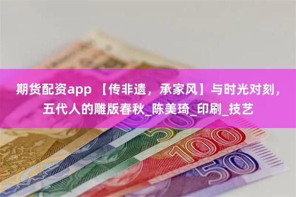 期货配资app 【传非遗，承家风】与时光对刻，五代人的雕版春秋_陈美琦_印刷_技艺