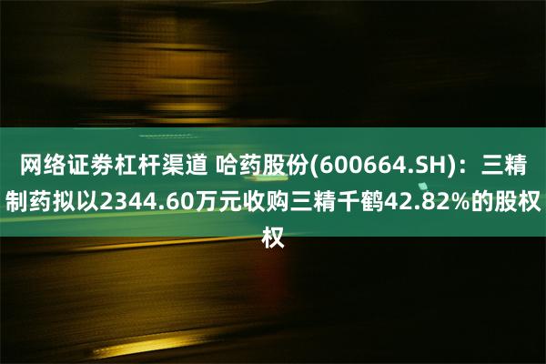 网络证劵杠杆渠道 哈药股份(600664.SH):三精制药拟以2344.60万元收购三精千鹤42.82%的股权