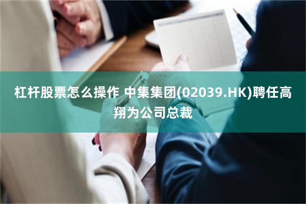 杠杆股票怎么操作 中集集团(02039.HK)聘任高翔为公司总裁