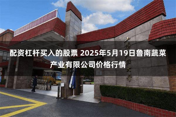 配资杠杆买入的股票 2025年5月19日鲁南蔬菜产业有限公司价格行情