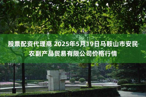 股票配资代理商 2025年5月19日马鞍山市安民农副产品贸易有限公司价格行情