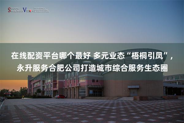 在线配资平台哪个最好 多元业态“梧桐引凤”，永升服务合肥公司打造城市综合服务生态圈