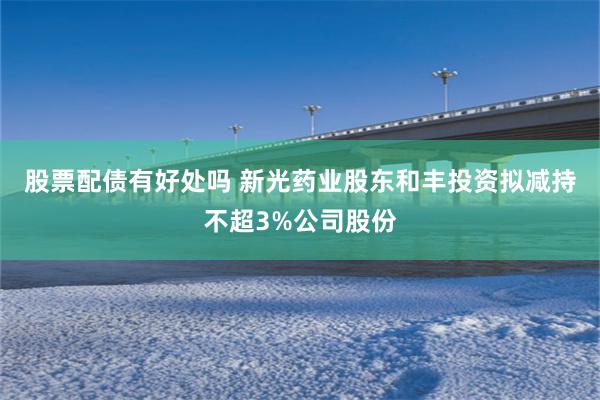 股票配债有好处吗 新光药业股东和丰投资拟减持不超3%公司股份