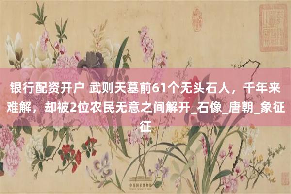 银行配资开户 武则天墓前61个无头石人，千年来难解，却被2位农民无意之间解开_石像_唐朝_象征