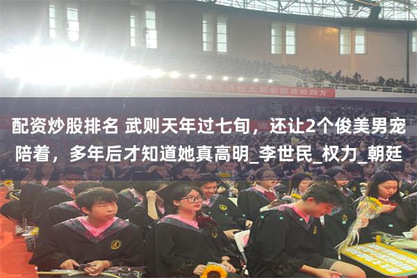 配资炒股排名 武则天年过七旬，还让2个俊美男宠陪着，多年后才知道她真高明_李世民_权力_朝廷