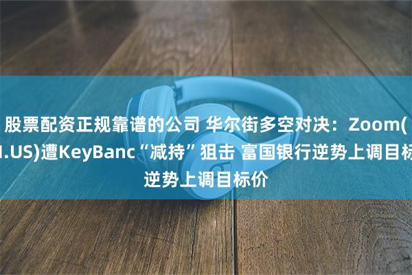 股票配资正规靠谱的公司 华尔街多空对决：Zoom(ZM.US)遭KeyBanc“减持”狙击 富国银行逆势上调目标价