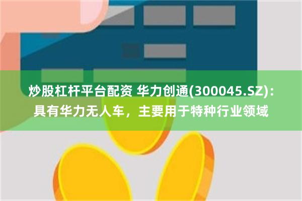 炒股杠杆平台配资 华力创通(300045.SZ)：具有华力无人车，主要用于特种行业领域