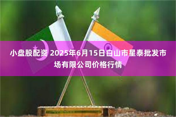 小盘股配资 2025年6月15日白山市星泰批发市场有限公司价格行情