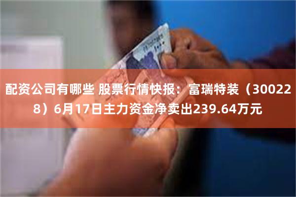 配资公司有哪些 股票行情快报：富瑞特装（300228）6月17日主力资金净卖出239.64万元