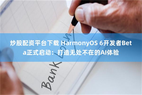 炒股配资平台下载 HarmonyOS 6开发者Beta正式启动：打造无处不在的AI体验