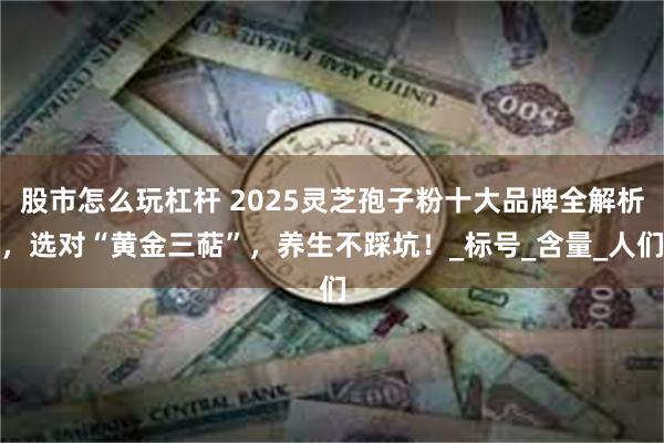 股市怎么玩杠杆 2025灵芝孢子粉十大品牌全解析，选对“黄金三萜”，养生不踩坑！_标号_含量_人们