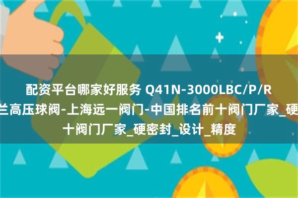 配资平台哪家好服务 Q41N-3000LBC/P/R/RL美标锻钢法兰高压球阀-上海远一阀门-中国排名前十阀门厂家_硬密封_设计_精度
