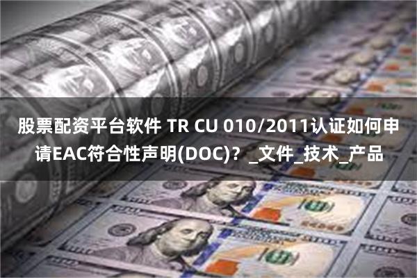 股票配资平台软件 TR CU 010/2011认证如何申请EAC符合性声明(DOC)？_文件_技术_产品
