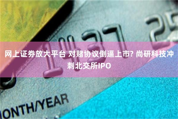 网上证劵放大平台 对赌协议倒逼上市? 尚研科技冲刺北交所IPO