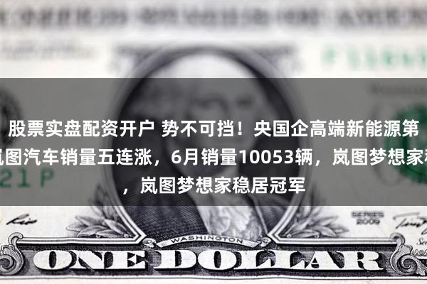 股票实盘配资开户 势不可挡!央国企高端新能源第一品牌岚图汽车销量五连涨,6月销量10053辆,岚图梦想家稳居冠军