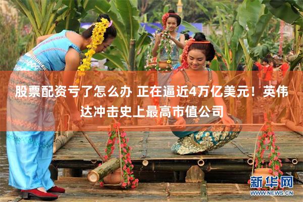股票配资亏了怎么办 正在逼近4万亿美元！英伟达冲击史上最高市值公司