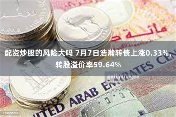 配资炒股的风险大吗 7月7日浩瀚转债上涨0.33%,转股溢价率59.64%