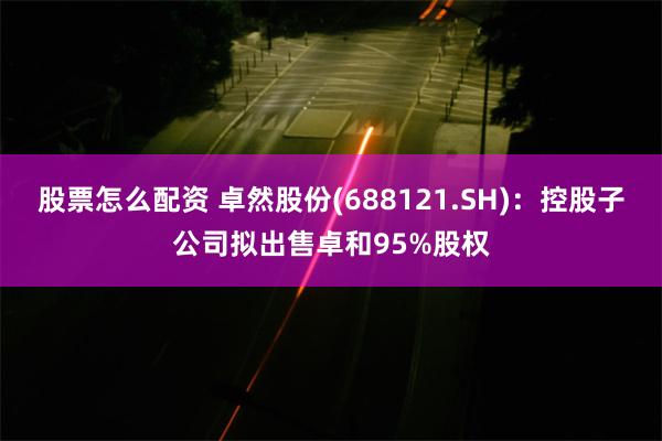 股票怎么配资 卓然股份(688121.SH):控股子公司拟出售卓和95%股权