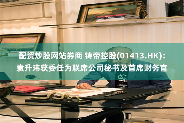 配资炒股网站券商 铸帝控股(01413.HK)：袁升玮获委任为联席公司秘书及首席财务官