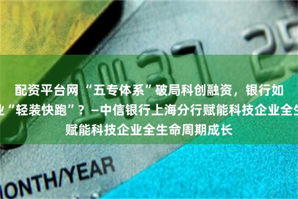 配资平台网 “五专体系”破局科创融资，银行如何让科技企业“轻装快跑”？—中信银行上海分行赋能科技企业全生命周期成长