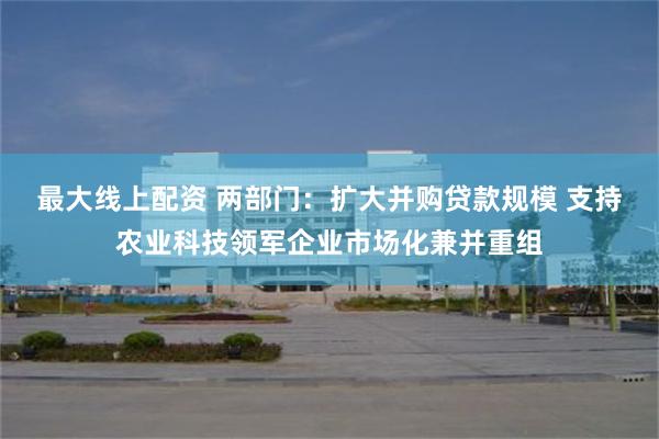 最大线上配资 两部门：扩大并购贷款规模 支持农业科技领军企业市场化兼并重组