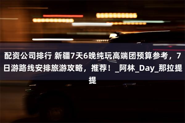 配资公司排行 新疆7天6晚纯玩高端团预算参考，7日游路线安排旅游攻略，推荐！_阿林_Day_那拉提