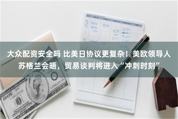 大众配资安全吗 比美日协议更复杂！美欧领导人苏格兰会晤，贸易谈判将进入“冲刺时刻”