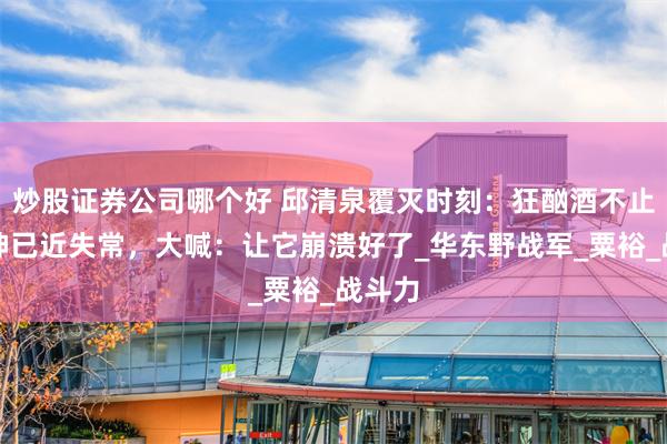 炒股证券公司哪个好 邱清泉覆灭时刻：狂酗酒不止，精神已近失常，大喊：让它崩溃好了_华东野战军_粟裕_战斗力