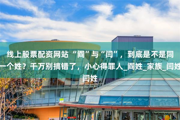线上股票配资网站 “阎”与“闫”，到底是不是同一个姓？千万别搞错了，小心得罪人_阎姓_家族_闫姓