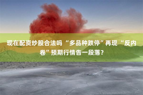 现在配资炒股合法吗 “多品种跌停”再现 “反内卷”预期行情告一段落？