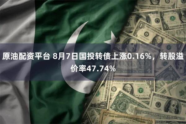 原油配资平台 8月7日国投转债上涨0.16%，转股溢价率47.74%